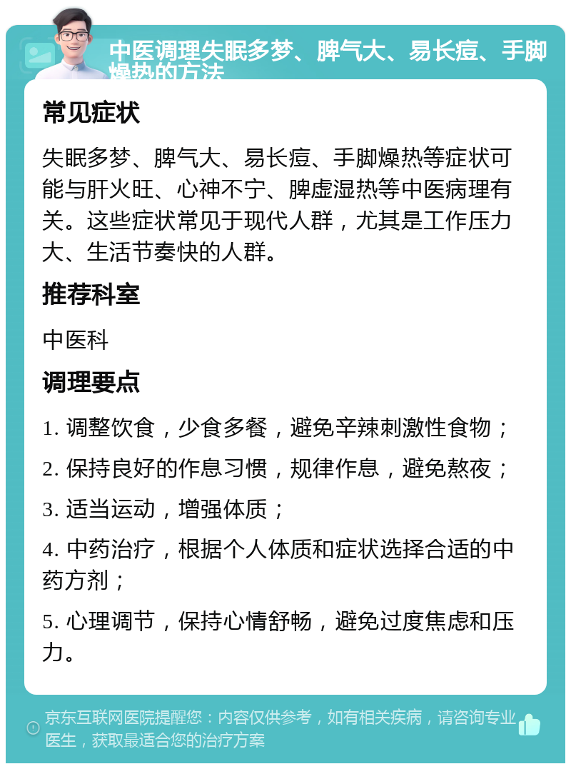 中医调理失眠多梦、脾气大、易长痘、手脚燥热的方法 常见症状 失眠多梦、脾气大、易长痘、手脚燥热等症状可能与肝火旺、心神不宁、脾虚湿热等中医病理有关。这些症状常见于现代人群，尤其是工作压力大、生活节奏快的人群。 推荐科室 中医科 调理要点 1. 调整饮食，少食多餐，避免辛辣刺激性食物； 2. 保持良好的作息习惯，规律作息，避免熬夜； 3. 适当运动，增强体质； 4. 中药治疗，根据个人体质和症状选择合适的中药方剂； 5. 心理调节，保持心情舒畅，避免过度焦虑和压力。