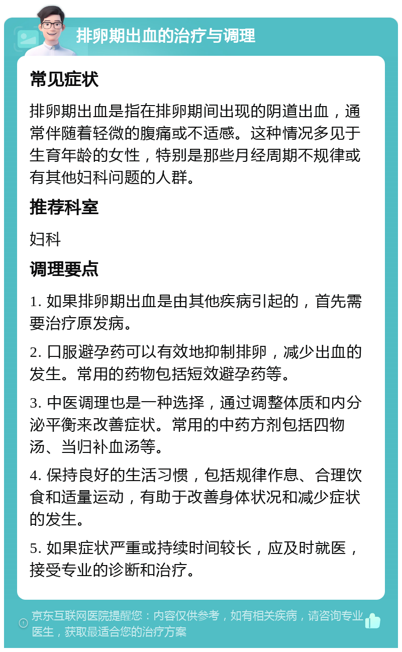 排卵期出血的治疗与调理 常见症状 排卵期出血是指在排卵期间出现的阴道出血，通常伴随着轻微的腹痛或不适感。这种情况多见于生育年龄的女性，特别是那些月经周期不规律或有其他妇科问题的人群。 推荐科室 妇科 调理要点 1. 如果排卵期出血是由其他疾病引起的，首先需要治疗原发病。 2. 口服避孕药可以有效地抑制排卵，减少出血的发生。常用的药物包括短效避孕药等。 3. 中医调理也是一种选择，通过调整体质和内分泌平衡来改善症状。常用的中药方剂包括四物汤、当归补血汤等。 4. 保持良好的生活习惯，包括规律作息、合理饮食和适量运动，有助于改善身体状况和减少症状的发生。 5. 如果症状严重或持续时间较长，应及时就医，接受专业的诊断和治疗。