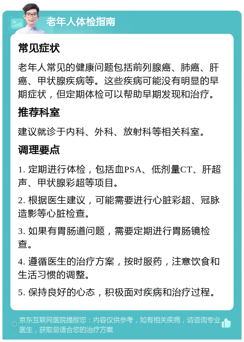 老年人体检指南 常见症状 老年人常见的健康问题包括前列腺癌、肺癌、肝癌、甲状腺疾病等。这些疾病可能没有明显的早期症状，但定期体检可以帮助早期发现和治疗。 推荐科室 建议就诊于内科、外科、放射科等相关科室。 调理要点 1. 定期进行体检，包括血PSA、低剂量CT、肝超声、甲状腺彩超等项目。 2. 根据医生建议，可能需要进行心脏彩超、冠脉造影等心脏检查。 3. 如果有胃肠道问题，需要定期进行胃肠镜检查。 4. 遵循医生的治疗方案，按时服药，注意饮食和生活习惯的调整。 5. 保持良好的心态，积极面对疾病和治疗过程。