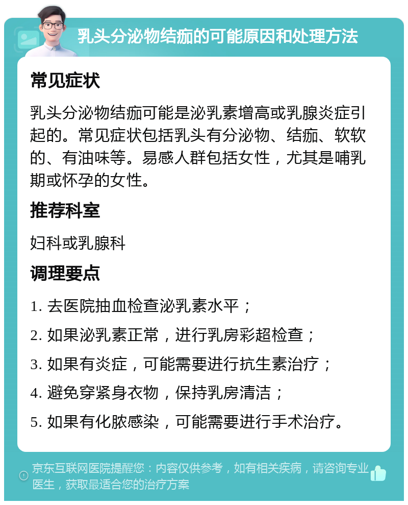 乳头分泌物结痂的可能原因和处理方法 常见症状 乳头分泌物结痂可能是泌乳素增高或乳腺炎症引起的。常见症状包括乳头有分泌物、结痂、软软的、有油味等。易感人群包括女性，尤其是哺乳期或怀孕的女性。 推荐科室 妇科或乳腺科 调理要点 1. 去医院抽血检查泌乳素水平； 2. 如果泌乳素正常，进行乳房彩超检查； 3. 如果有炎症，可能需要进行抗生素治疗； 4. 避免穿紧身衣物，保持乳房清洁； 5. 如果有化脓感染，可能需要进行手术治疗。