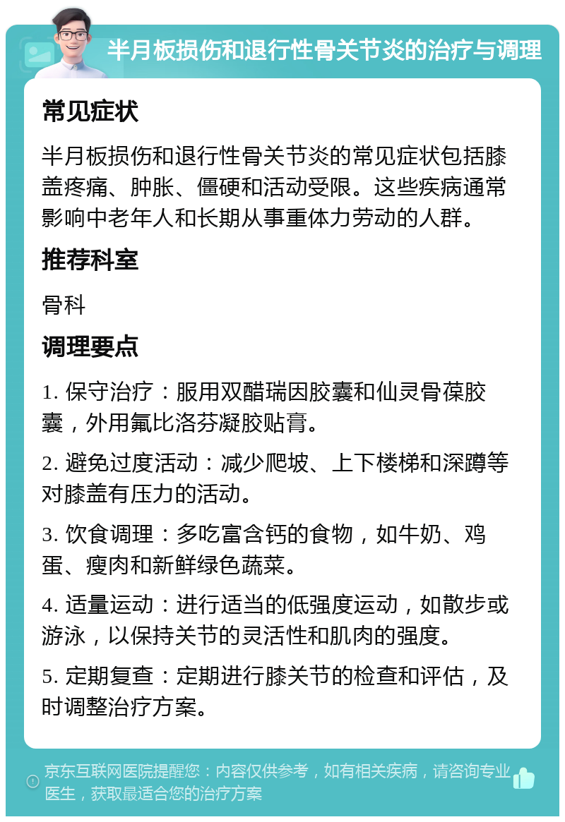 半月板损伤和退行性骨关节炎的治疗与调理 常见症状 半月板损伤和退行性骨关节炎的常见症状包括膝盖疼痛、肿胀、僵硬和活动受限。这些疾病通常影响中老年人和长期从事重体力劳动的人群。 推荐科室 骨科 调理要点 1. 保守治疗：服用双醋瑞因胶囊和仙灵骨葆胶囊，外用氟比洛芬凝胶贴膏。 2. 避免过度活动：减少爬坡、上下楼梯和深蹲等对膝盖有压力的活动。 3. 饮食调理：多吃富含钙的食物，如牛奶、鸡蛋、瘦肉和新鲜绿色蔬菜。 4. 适量运动：进行适当的低强度运动，如散步或游泳，以保持关节的灵活性和肌肉的强度。 5. 定期复查：定期进行膝关节的检查和评估，及时调整治疗方案。