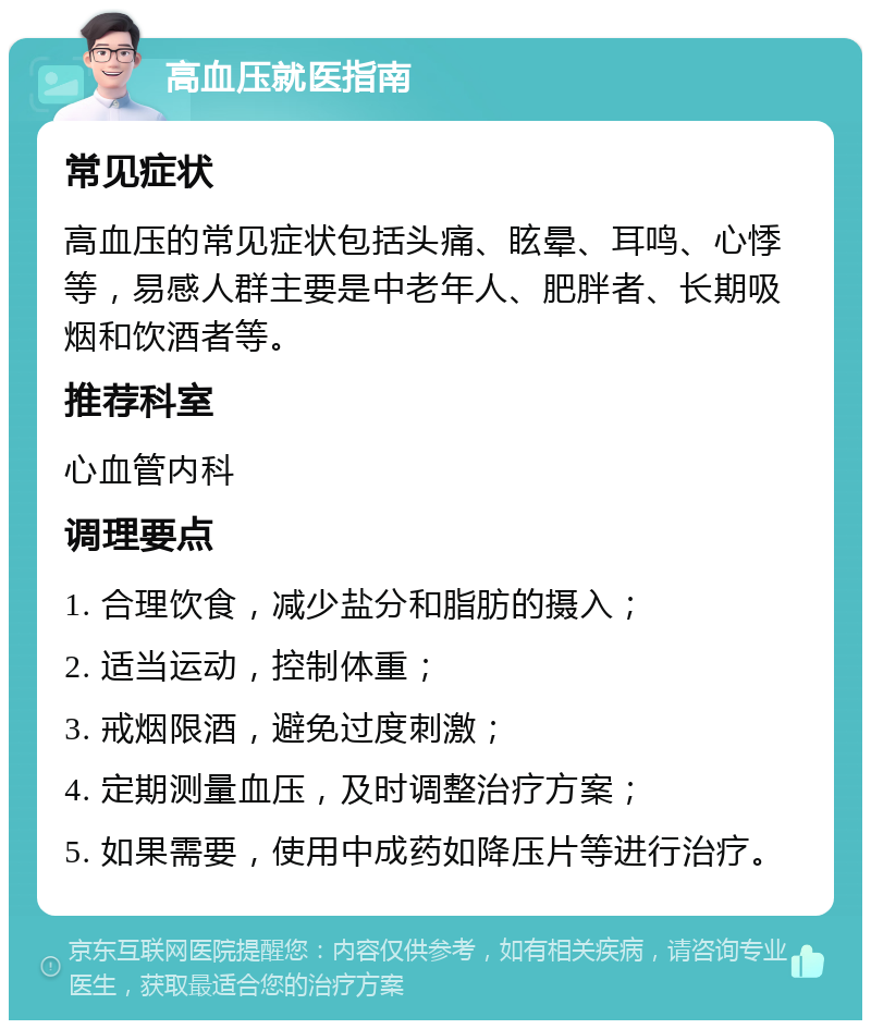 高血压就医指南 常见症状 高血压的常见症状包括头痛、眩晕、耳鸣、心悸等，易感人群主要是中老年人、肥胖者、长期吸烟和饮酒者等。 推荐科室 心血管内科 调理要点 1. 合理饮食，减少盐分和脂肪的摄入； 2. 适当运动，控制体重； 3. 戒烟限酒，避免过度刺激； 4. 定期测量血压，及时调整治疗方案； 5. 如果需要，使用中成药如降压片等进行治疗。