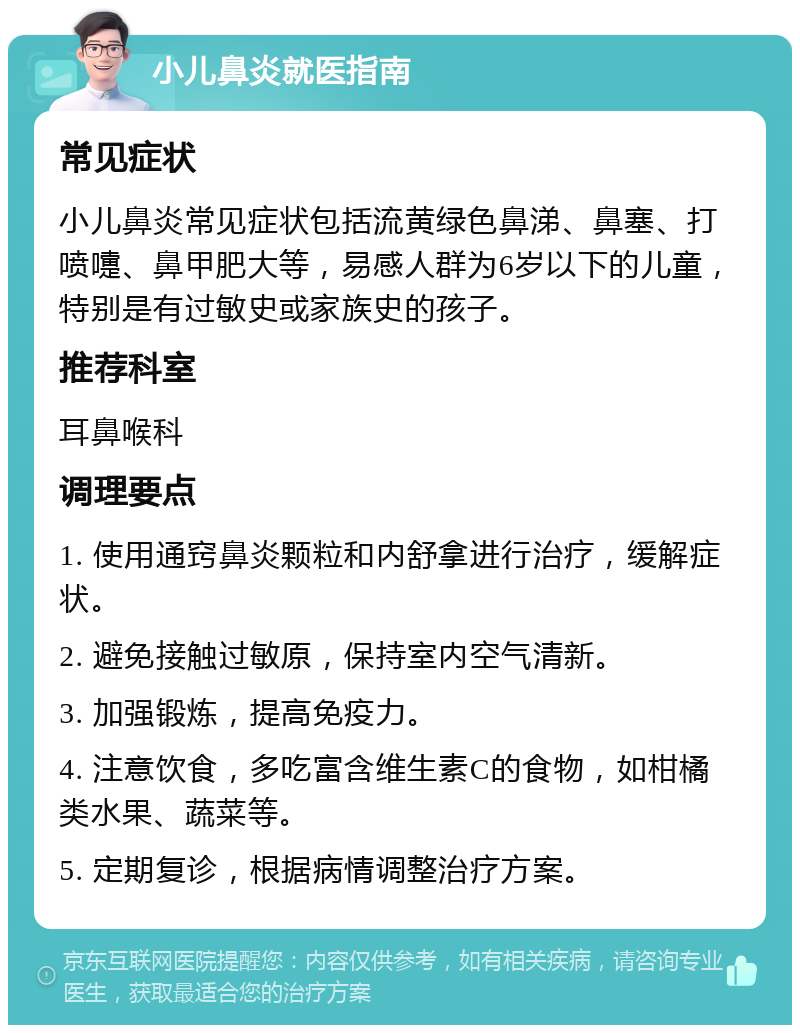 小儿鼻炎就医指南 常见症状 小儿鼻炎常见症状包括流黄绿色鼻涕、鼻塞、打喷嚏、鼻甲肥大等，易感人群为6岁以下的儿童，特别是有过敏史或家族史的孩子。 推荐科室 耳鼻喉科 调理要点 1. 使用通窍鼻炎颗粒和内舒拿进行治疗，缓解症状。 2. 避免接触过敏原，保持室内空气清新。 3. 加强锻炼，提高免疫力。 4. 注意饮食，多吃富含维生素C的食物，如柑橘类水果、蔬菜等。 5. 定期复诊，根据病情调整治疗方案。