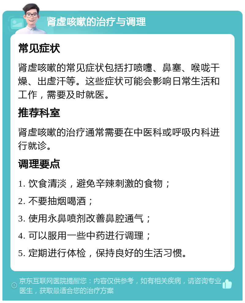 肾虚咳嗽的治疗与调理 常见症状 肾虚咳嗽的常见症状包括打喷嚏、鼻塞、喉咙干燥、出虚汗等。这些症状可能会影响日常生活和工作，需要及时就医。 推荐科室 肾虚咳嗽的治疗通常需要在中医科或呼吸内科进行就诊。 调理要点 1. 饮食清淡，避免辛辣刺激的食物； 2. 不要抽烟喝酒； 3. 使用永鼻喷剂改善鼻腔通气； 4. 可以服用一些中药进行调理； 5. 定期进行体检，保持良好的生活习惯。