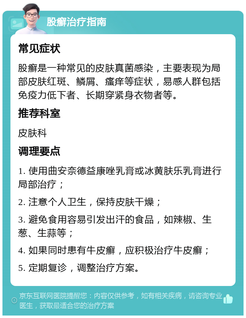 股癣治疗指南 常见症状 股癣是一种常见的皮肤真菌感染，主要表现为局部皮肤红斑、鳞屑、瘙痒等症状，易感人群包括免疫力低下者、长期穿紧身衣物者等。 推荐科室 皮肤科 调理要点 1. 使用曲安奈德益康唑乳膏或冰黄肤乐乳膏进行局部治疗； 2. 注意个人卫生，保持皮肤干燥； 3. 避免食用容易引发出汗的食品，如辣椒、生葱、生蒜等； 4. 如果同时患有牛皮癣，应积极治疗牛皮癣； 5. 定期复诊，调整治疗方案。