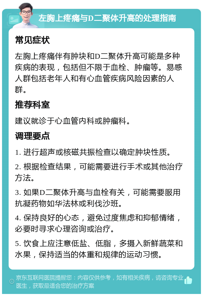 左胸上疼痛与D二聚体升高的处理指南 常见症状 左胸上疼痛伴有肿块和D二聚体升高可能是多种疾病的表现，包括但不限于血栓、肿瘤等。易感人群包括老年人和有心血管疾病风险因素的人群。 推荐科室 建议就诊于心血管内科或肿瘤科。 调理要点 1. 进行超声或核磁共振检查以确定肿块性质。 2. 根据检查结果，可能需要进行手术或其他治疗方法。 3. 如果D二聚体升高与血栓有关，可能需要服用抗凝药物如华法林或利伐沙班。 4. 保持良好的心态，避免过度焦虑和抑郁情绪，必要时寻求心理咨询或治疗。 5. 饮食上应注意低盐、低脂，多摄入新鲜蔬菜和水果，保持适当的体重和规律的运动习惯。