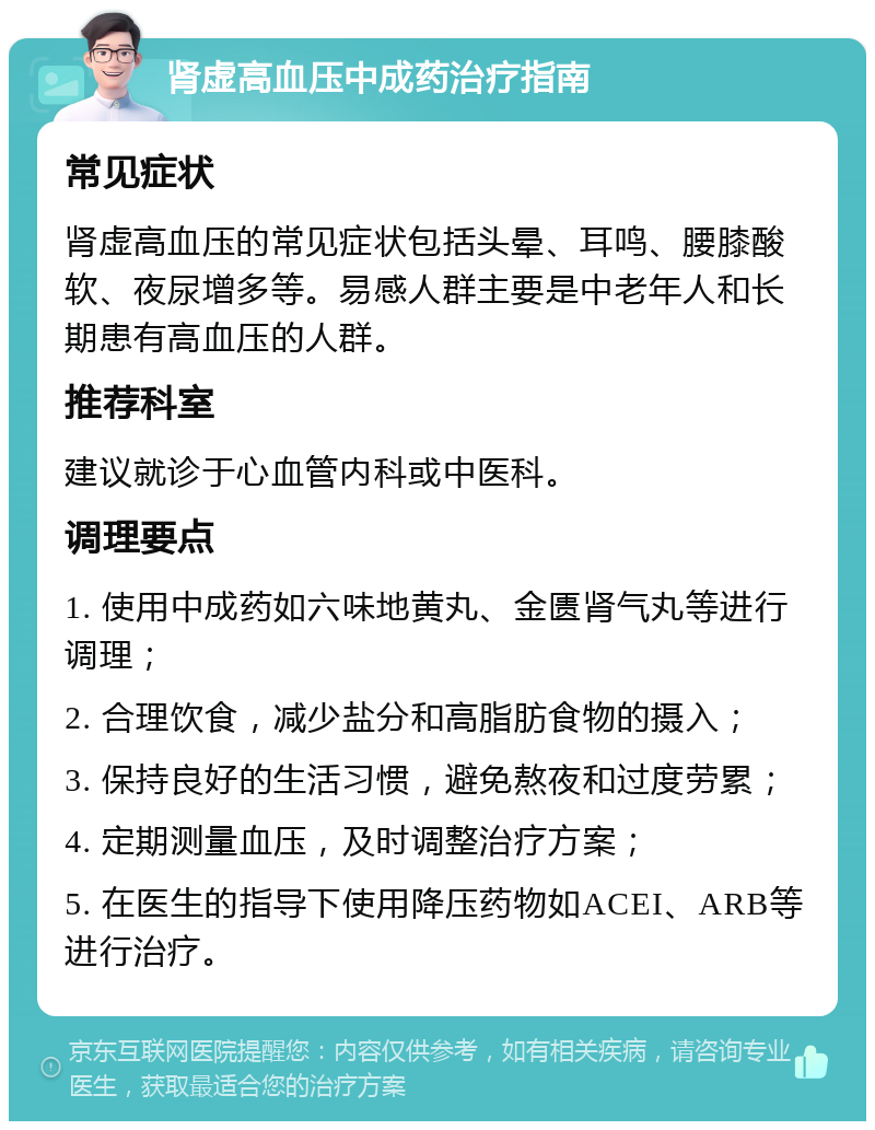 肾虚高血压中成药治疗指南 常见症状 肾虚高血压的常见症状包括头晕、耳鸣、腰膝酸软、夜尿增多等。易感人群主要是中老年人和长期患有高血压的人群。 推荐科室 建议就诊于心血管内科或中医科。 调理要点 1. 使用中成药如六味地黄丸、金匮肾气丸等进行调理； 2. 合理饮食，减少盐分和高脂肪食物的摄入； 3. 保持良好的生活习惯，避免熬夜和过度劳累； 4. 定期测量血压，及时调整治疗方案； 5. 在医生的指导下使用降压药物如ACEI、ARB等进行治疗。