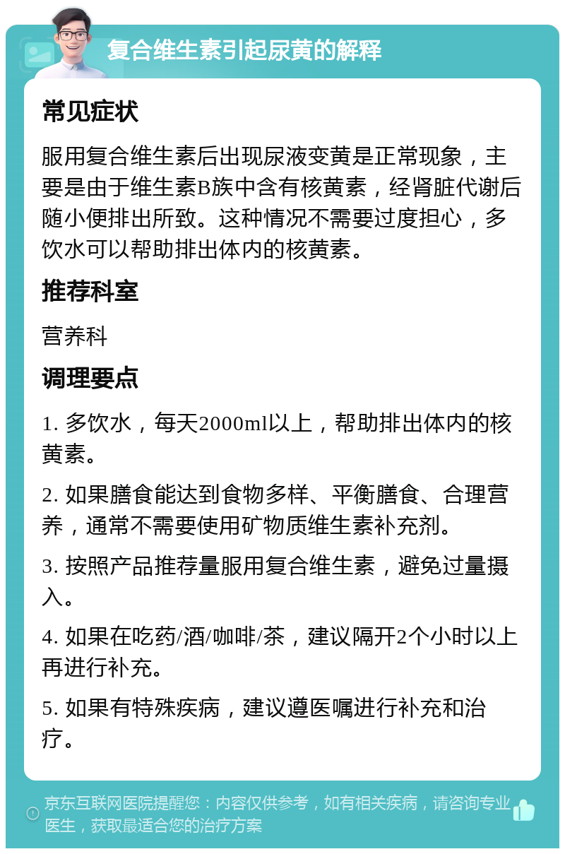 复合维生素引起尿黄的解释 常见症状 服用复合维生素后出现尿液变黄是正常现象，主要是由于维生素B族中含有核黄素，经肾脏代谢后随小便排出所致。这种情况不需要过度担心，多饮水可以帮助排出体内的核黄素。 推荐科室 营养科 调理要点 1. 多饮水，每天2000ml以上，帮助排出体内的核黄素。 2. 如果膳食能达到食物多样、平衡膳食、合理营养，通常不需要使用矿物质维生素补充剂。 3. 按照产品推荐量服用复合维生素，避免过量摄入。 4. 如果在吃药/酒/咖啡/茶，建议隔开2个小时以上再进行补充。 5. 如果有特殊疾病，建议遵医嘱进行补充和治疗。