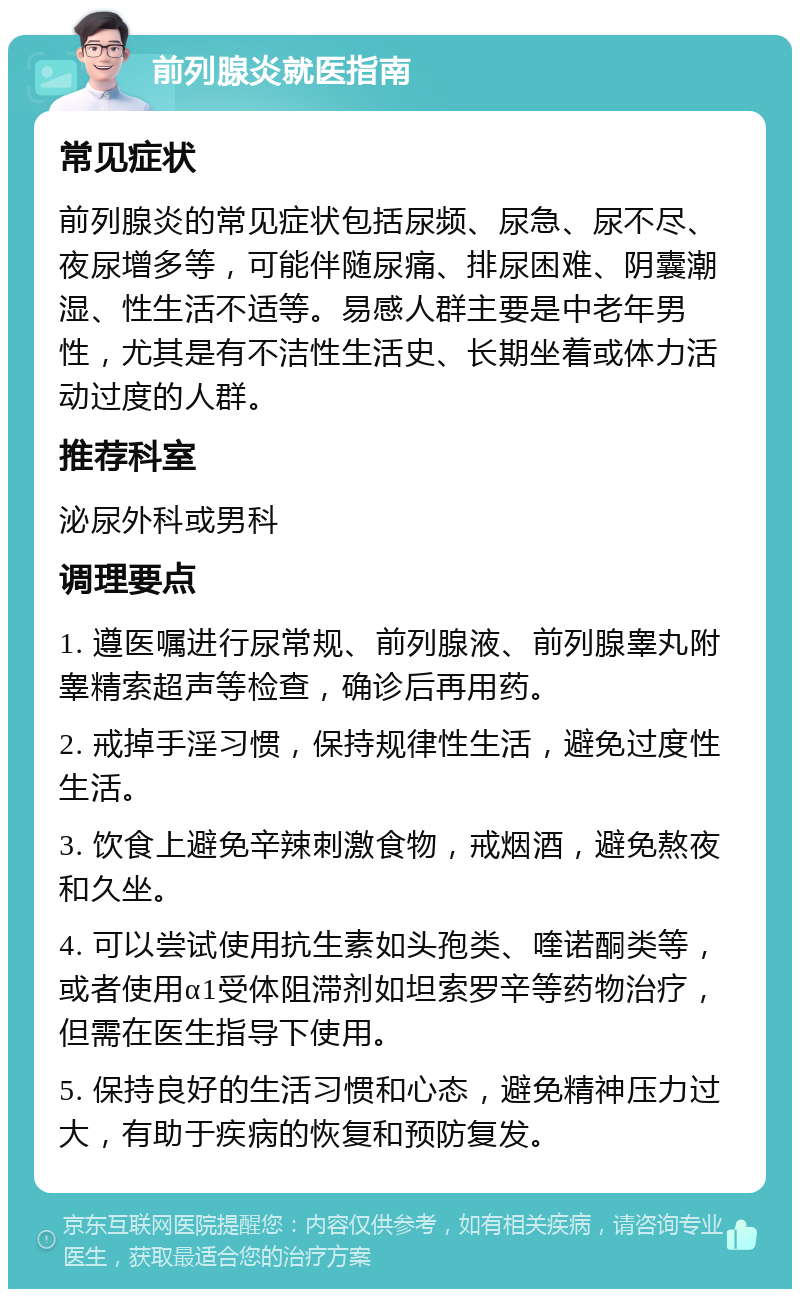 前列腺炎就医指南 常见症状 前列腺炎的常见症状包括尿频、尿急、尿不尽、夜尿增多等，可能伴随尿痛、排尿困难、阴囊潮湿、性生活不适等。易感人群主要是中老年男性，尤其是有不洁性生活史、长期坐着或体力活动过度的人群。 推荐科室 泌尿外科或男科 调理要点 1. 遵医嘱进行尿常规、前列腺液、前列腺睾丸附睾精索超声等检查，确诊后再用药。 2. 戒掉手淫习惯，保持规律性生活，避免过度性生活。 3. 饮食上避免辛辣刺激食物，戒烟酒，避免熬夜和久坐。 4. 可以尝试使用抗生素如头孢类、喹诺酮类等，或者使用α1受体阻滞剂如坦索罗辛等药物治疗，但需在医生指导下使用。 5. 保持良好的生活习惯和心态，避免精神压力过大，有助于疾病的恢复和预防复发。