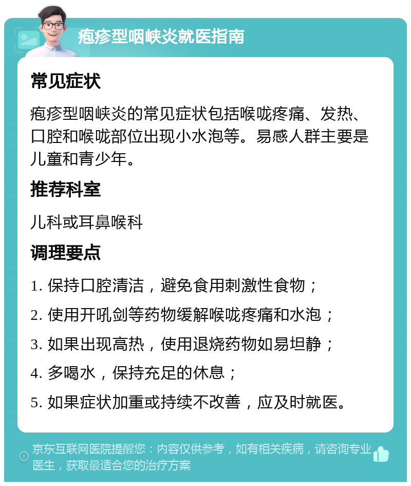 疱疹型咽峡炎就医指南 常见症状 疱疹型咽峡炎的常见症状包括喉咙疼痛、发热、口腔和喉咙部位出现小水泡等。易感人群主要是儿童和青少年。 推荐科室 儿科或耳鼻喉科 调理要点 1. 保持口腔清洁，避免食用刺激性食物； 2. 使用开吼剑等药物缓解喉咙疼痛和水泡； 3. 如果出现高热，使用退烧药物如易坦静； 4. 多喝水，保持充足的休息； 5. 如果症状加重或持续不改善，应及时就医。