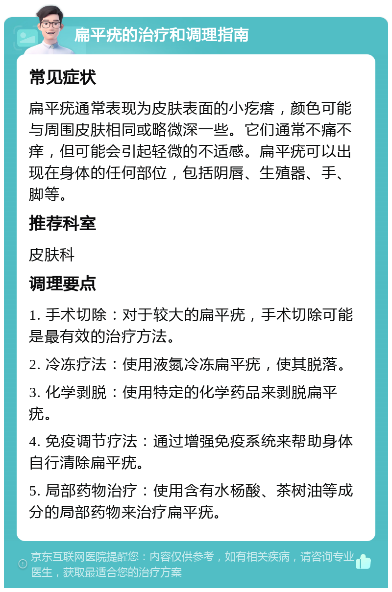 扁平疣的治疗和调理指南 常见症状 扁平疣通常表现为皮肤表面的小疙瘩，颜色可能与周围皮肤相同或略微深一些。它们通常不痛不痒，但可能会引起轻微的不适感。扁平疣可以出现在身体的任何部位，包括阴唇、生殖器、手、脚等。 推荐科室 皮肤科 调理要点 1. 手术切除：对于较大的扁平疣，手术切除可能是最有效的治疗方法。 2. 冷冻疗法：使用液氮冷冻扁平疣，使其脱落。 3. 化学剥脱：使用特定的化学药品来剥脱扁平疣。 4. 免疫调节疗法：通过增强免疫系统来帮助身体自行清除扁平疣。 5. 局部药物治疗：使用含有水杨酸、茶树油等成分的局部药物来治疗扁平疣。