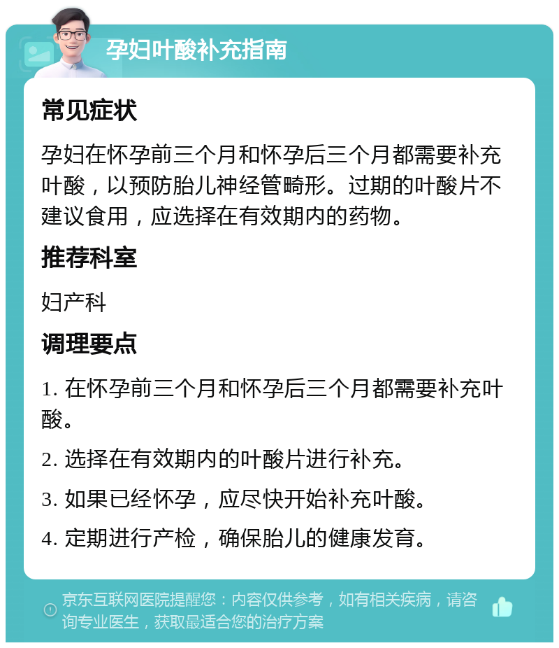 孕妇叶酸补充指南 常见症状 孕妇在怀孕前三个月和怀孕后三个月都需要补充叶酸，以预防胎儿神经管畸形。过期的叶酸片不建议食用，应选择在有效期内的药物。 推荐科室 妇产科 调理要点 1. 在怀孕前三个月和怀孕后三个月都需要补充叶酸。 2. 选择在有效期内的叶酸片进行补充。 3. 如果已经怀孕，应尽快开始补充叶酸。 4. 定期进行产检，确保胎儿的健康发育。