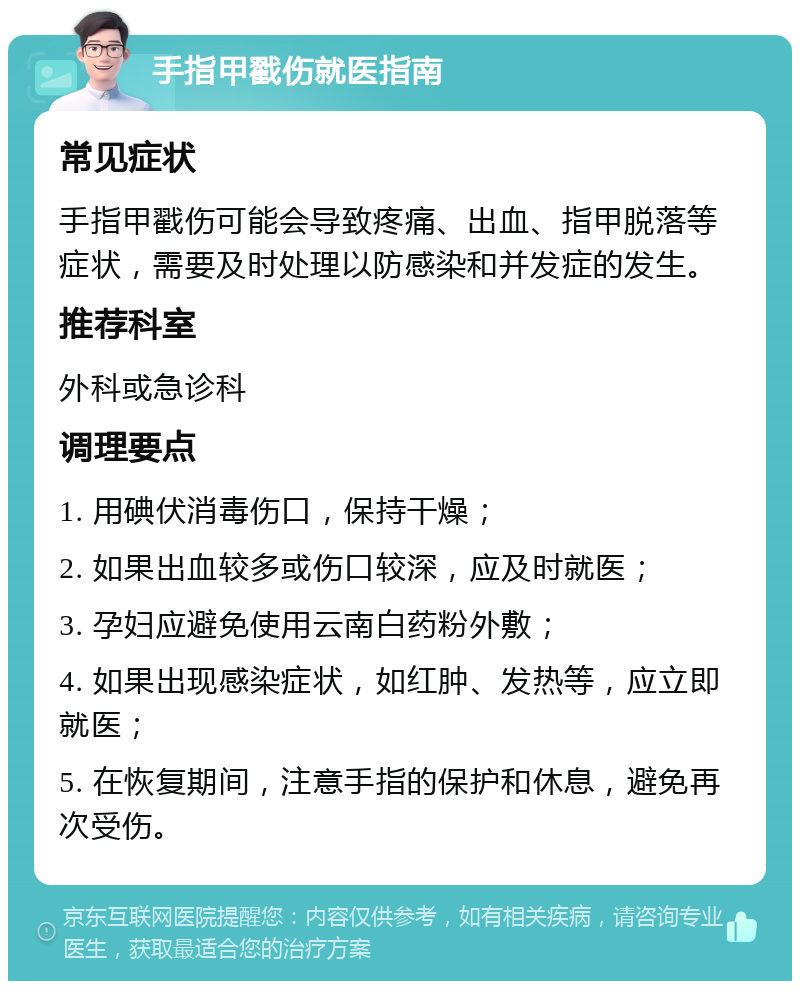 手指甲戳伤就医指南 常见症状 手指甲戳伤可能会导致疼痛、出血、指甲脱落等症状，需要及时处理以防感染和并发症的发生。 推荐科室 外科或急诊科 调理要点 1. 用碘伏消毒伤口，保持干燥； 2. 如果出血较多或伤口较深，应及时就医； 3. 孕妇应避免使用云南白药粉外敷； 4. 如果出现感染症状，如红肿、发热等，应立即就医； 5. 在恢复期间，注意手指的保护和休息，避免再次受伤。