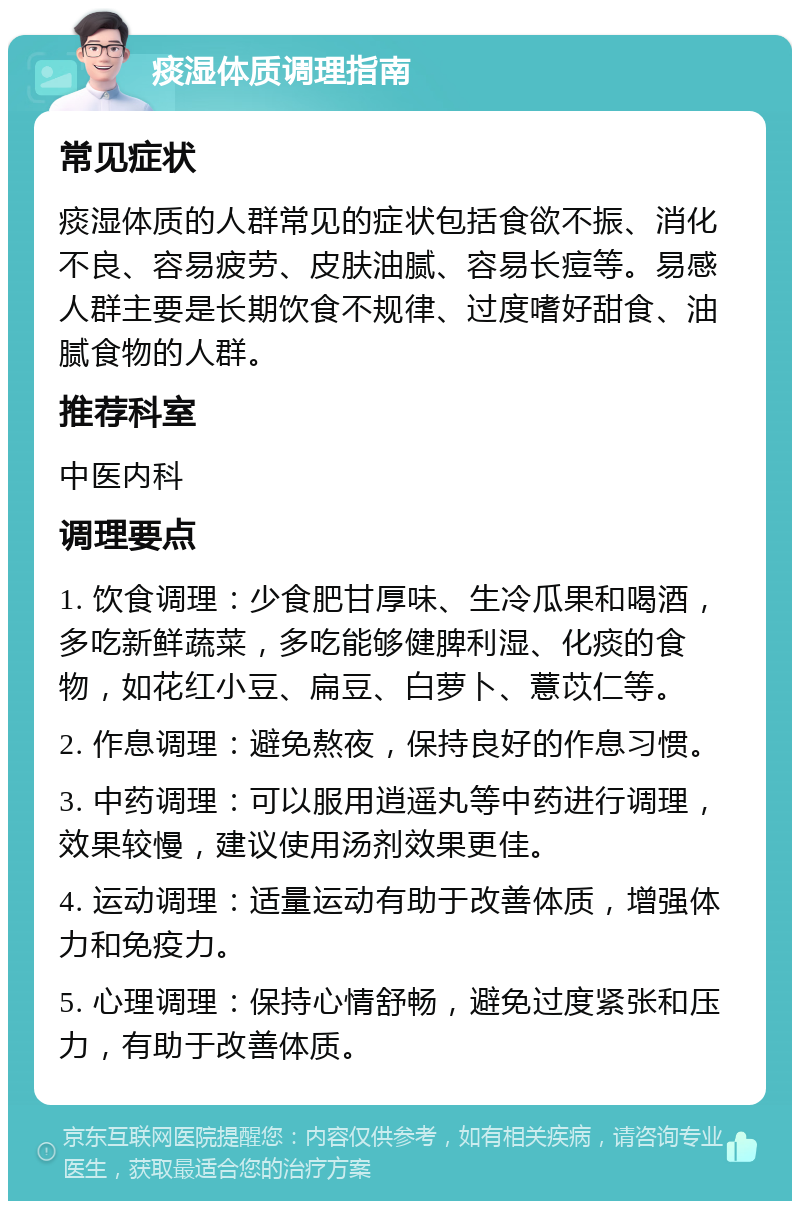 痰湿体质调理指南 常见症状 痰湿体质的人群常见的症状包括食欲不振、消化不良、容易疲劳、皮肤油腻、容易长痘等。易感人群主要是长期饮食不规律、过度嗜好甜食、油腻食物的人群。 推荐科室 中医内科 调理要点 1. 饮食调理：少食肥甘厚味、生冷瓜果和喝酒，多吃新鲜蔬菜，多吃能够健脾利湿、化痰的食物，如花红小豆、扁豆、白萝卜、薏苡仁等。 2. 作息调理：避免熬夜，保持良好的作息习惯。 3. 中药调理：可以服用逍遥丸等中药进行调理，效果较慢，建议使用汤剂效果更佳。 4. 运动调理：适量运动有助于改善体质，增强体力和免疫力。 5. 心理调理：保持心情舒畅，避免过度紧张和压力，有助于改善体质。