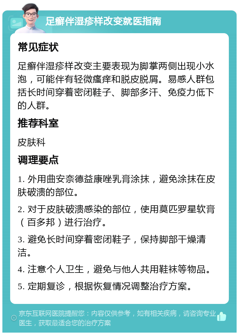 足癣伴湿疹样改变就医指南 常见症状 足癣伴湿疹样改变主要表现为脚掌两侧出现小水泡，可能伴有轻微瘙痒和脱皮脱屑。易感人群包括长时间穿着密闭鞋子、脚部多汗、免疫力低下的人群。 推荐科室 皮肤科 调理要点 1. 外用曲安奈德益康唑乳膏涂抹，避免涂抹在皮肤破溃的部位。 2. 对于皮肤破溃感染的部位，使用莫匹罗星软膏（百多邦）进行治疗。 3. 避免长时间穿着密闭鞋子，保持脚部干燥清洁。 4. 注意个人卫生，避免与他人共用鞋袜等物品。 5. 定期复诊，根据恢复情况调整治疗方案。