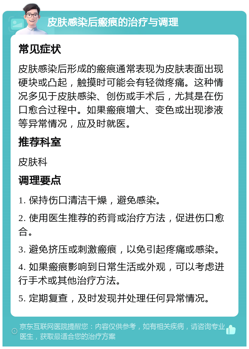 皮肤感染后瘢痕的治疗与调理 常见症状 皮肤感染后形成的瘢痕通常表现为皮肤表面出现硬块或凸起，触摸时可能会有轻微疼痛。这种情况多见于皮肤感染、创伤或手术后，尤其是在伤口愈合过程中。如果瘢痕增大、变色或出现渗液等异常情况，应及时就医。 推荐科室 皮肤科 调理要点 1. 保持伤口清洁干燥，避免感染。 2. 使用医生推荐的药膏或治疗方法，促进伤口愈合。 3. 避免挤压或刺激瘢痕，以免引起疼痛或感染。 4. 如果瘢痕影响到日常生活或外观，可以考虑进行手术或其他治疗方法。 5. 定期复查，及时发现并处理任何异常情况。