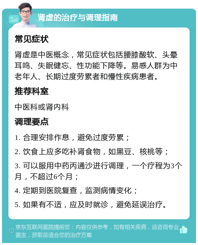 肾虚的治疗与调理指南 常见症状 肾虚是中医概念，常见症状包括腰膝酸软、头晕耳鸣、失眠健忘、性功能下降等。易感人群为中老年人、长期过度劳累者和慢性疾病患者。 推荐科室 中医科或肾内科 调理要点 1. 合理安排作息，避免过度劳累； 2. 饮食上应多吃补肾食物，如黑豆、核桃等； 3. 可以服用中药丙通沙进行调理，一个疗程为3个月，不超过6个月； 4. 定期到医院复查，监测病情变化； 5. 如果有不适，应及时就诊，避免延误治疗。