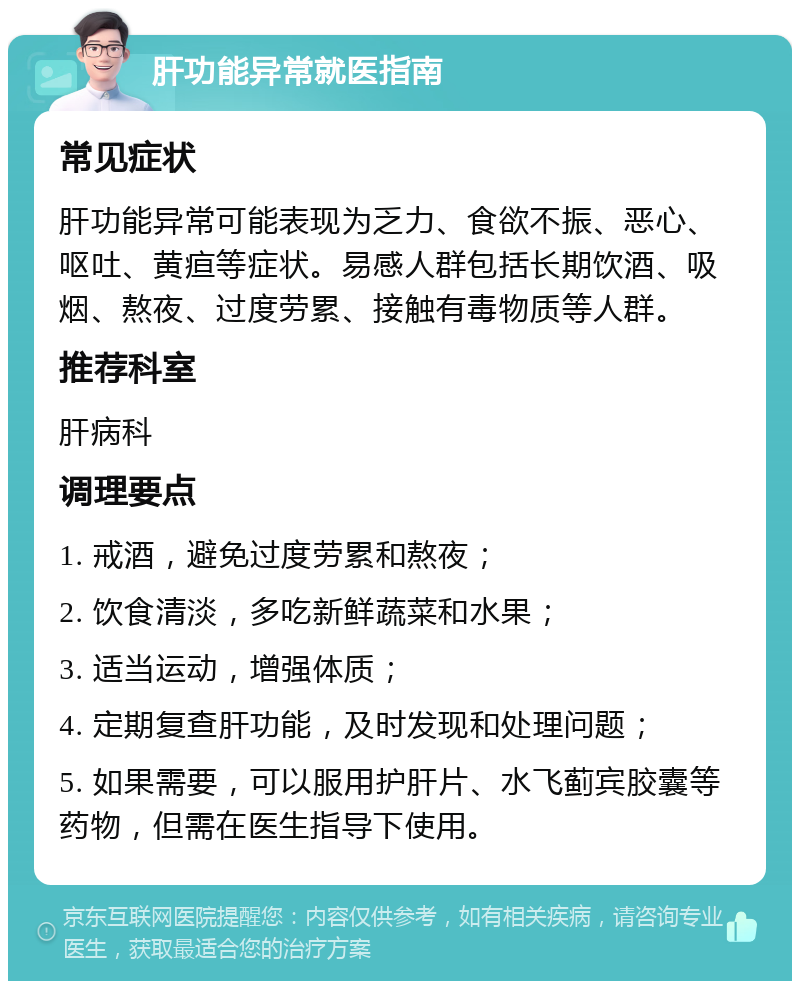 肝功能异常就医指南 常见症状 肝功能异常可能表现为乏力、食欲不振、恶心、呕吐、黄疸等症状。易感人群包括长期饮酒、吸烟、熬夜、过度劳累、接触有毒物质等人群。 推荐科室 肝病科 调理要点 1. 戒酒，避免过度劳累和熬夜； 2. 饮食清淡，多吃新鲜蔬菜和水果； 3. 适当运动，增强体质； 4. 定期复查肝功能，及时发现和处理问题； 5. 如果需要，可以服用护肝片、水飞蓟宾胶囊等药物，但需在医生指导下使用。