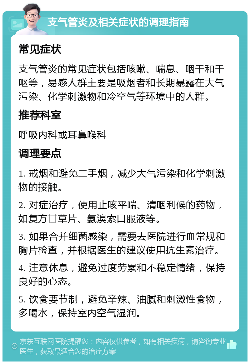 支气管炎及相关症状的调理指南 常见症状 支气管炎的常见症状包括咳嗽、喘息、咽干和干呕等，易感人群主要是吸烟者和长期暴露在大气污染、化学刺激物和冷空气等环境中的人群。 推荐科室 呼吸内科或耳鼻喉科 调理要点 1. 戒烟和避免二手烟，减少大气污染和化学刺激物的接触。 2. 对症治疗，使用止咳平喘、清咽利候的药物，如复方甘草片、氨溴索口服液等。 3. 如果合并细菌感染，需要去医院进行血常规和胸片检查，并根据医生的建议使用抗生素治疗。 4. 注意休息，避免过度劳累和不稳定情绪，保持良好的心态。 5. 饮食要节制，避免辛辣、油腻和刺激性食物，多喝水，保持室内空气湿润。