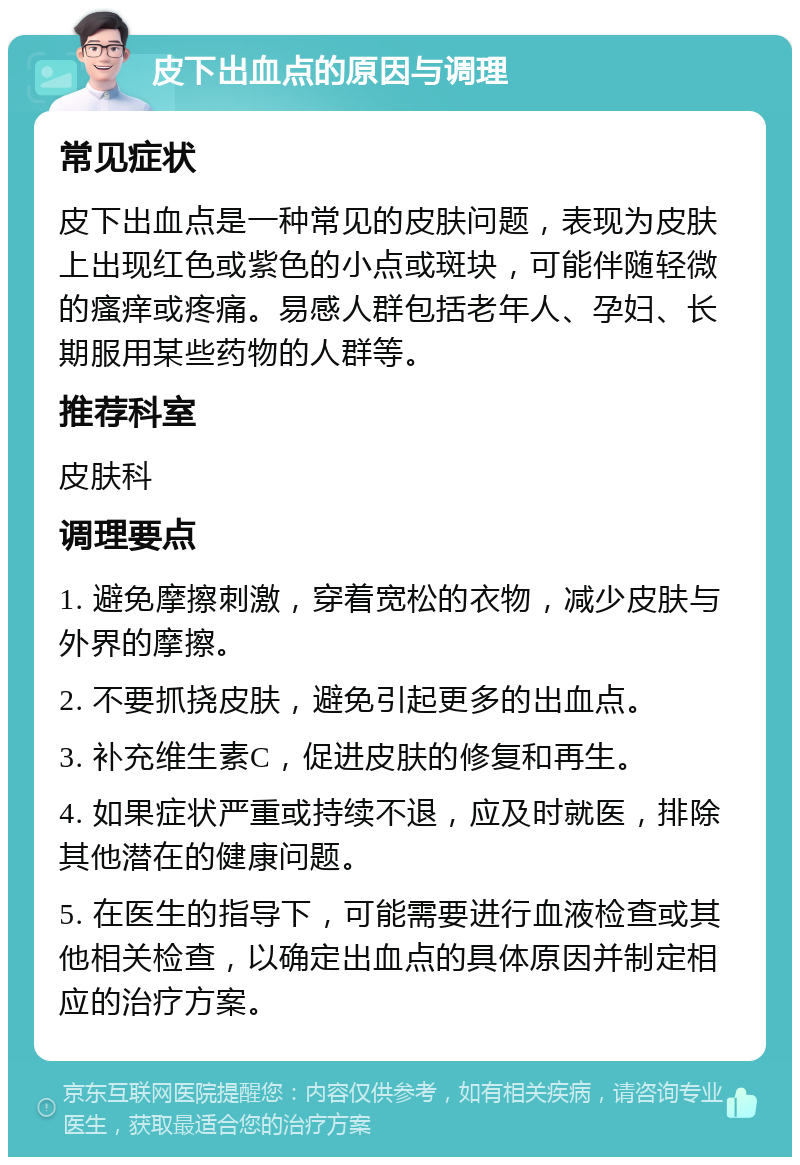 皮下出血点的原因与调理 常见症状 皮下出血点是一种常见的皮肤问题，表现为皮肤上出现红色或紫色的小点或斑块，可能伴随轻微的瘙痒或疼痛。易感人群包括老年人、孕妇、长期服用某些药物的人群等。 推荐科室 皮肤科 调理要点 1. 避免摩擦刺激，穿着宽松的衣物，减少皮肤与外界的摩擦。 2. 不要抓挠皮肤，避免引起更多的出血点。 3. 补充维生素C，促进皮肤的修复和再生。 4. 如果症状严重或持续不退，应及时就医，排除其他潜在的健康问题。 5. 在医生的指导下，可能需要进行血液检查或其他相关检查，以确定出血点的具体原因并制定相应的治疗方案。