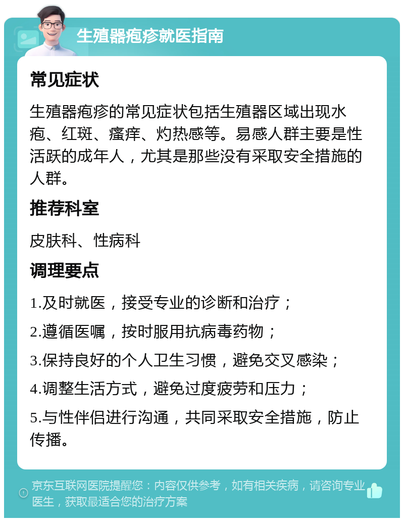 生殖器疱疹就医指南 常见症状 生殖器疱疹的常见症状包括生殖器区域出现水疱、红斑、瘙痒、灼热感等。易感人群主要是性活跃的成年人，尤其是那些没有采取安全措施的人群。 推荐科室 皮肤科、性病科 调理要点 1.及时就医，接受专业的诊断和治疗； 2.遵循医嘱，按时服用抗病毒药物； 3.保持良好的个人卫生习惯，避免交叉感染； 4.调整生活方式，避免过度疲劳和压力； 5.与性伴侣进行沟通，共同采取安全措施，防止传播。