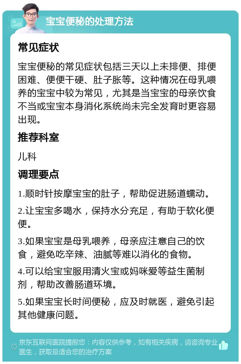 宝宝便秘的处理方法 常见症状 宝宝便秘的常见症状包括三天以上未排便、排便困难、便便干硬、肚子胀等。这种情况在母乳喂养的宝宝中较为常见，尤其是当宝宝的母亲饮食不当或宝宝本身消化系统尚未完全发育时更容易出现。 推荐科室 儿科 调理要点 1.顺时针按摩宝宝的肚子，帮助促进肠道蠕动。 2.让宝宝多喝水，保持水分充足，有助于软化便便。 3.如果宝宝是母乳喂养，母亲应注意自己的饮食，避免吃辛辣、油腻等难以消化的食物。 4.可以给宝宝服用清火宝或妈咪爱等益生菌制剂，帮助改善肠道环境。 5.如果宝宝长时间便秘，应及时就医，避免引起其他健康问题。