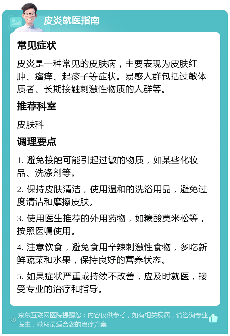 皮炎就医指南 常见症状 皮炎是一种常见的皮肤病，主要表现为皮肤红肿、瘙痒、起疹子等症状。易感人群包括过敏体质者、长期接触刺激性物质的人群等。 推荐科室 皮肤科 调理要点 1. 避免接触可能引起过敏的物质，如某些化妆品、洗涤剂等。 2. 保持皮肤清洁，使用温和的洗浴用品，避免过度清洁和摩擦皮肤。 3. 使用医生推荐的外用药物，如糠酸莫米松等，按照医嘱使用。 4. 注意饮食，避免食用辛辣刺激性食物，多吃新鲜蔬菜和水果，保持良好的营养状态。 5. 如果症状严重或持续不改善，应及时就医，接受专业的治疗和指导。