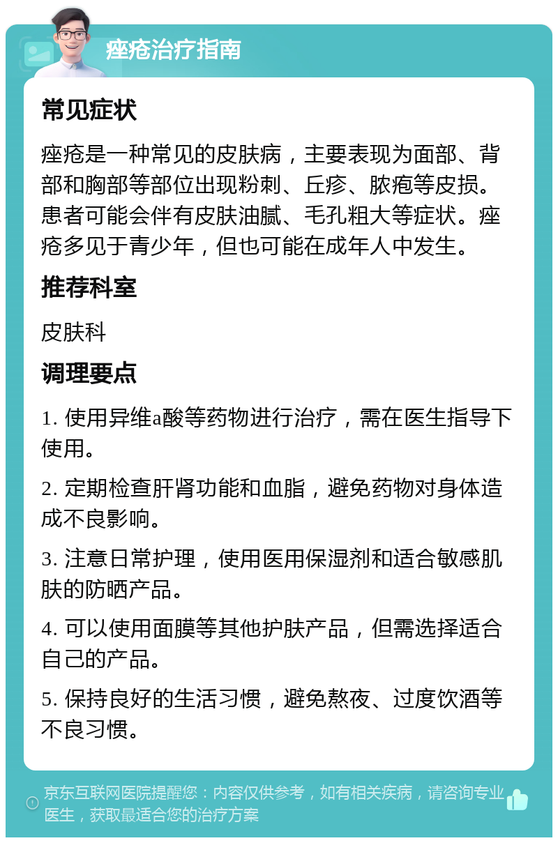 痤疮治疗指南 常见症状 痤疮是一种常见的皮肤病，主要表现为面部、背部和胸部等部位出现粉刺、丘疹、脓疱等皮损。患者可能会伴有皮肤油腻、毛孔粗大等症状。痤疮多见于青少年，但也可能在成年人中发生。 推荐科室 皮肤科 调理要点 1. 使用异维a酸等药物进行治疗，需在医生指导下使用。 2. 定期检查肝肾功能和血脂，避免药物对身体造成不良影响。 3. 注意日常护理，使用医用保湿剂和适合敏感肌肤的防晒产品。 4. 可以使用面膜等其他护肤产品，但需选择适合自己的产品。 5. 保持良好的生活习惯，避免熬夜、过度饮酒等不良习惯。