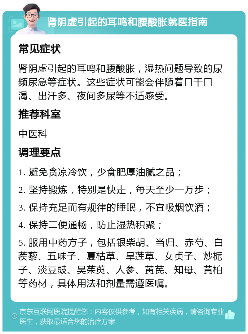 肾阴虚引起的耳鸣和腰酸胀就医指南 常见症状 肾阴虚引起的耳鸣和腰酸胀，湿热问题导致的尿频尿急等症状。这些症状可能会伴随着口干口渴、出汗多、夜间多尿等不适感受。 推荐科室 中医科 调理要点 1. 避免贪凉冷饮，少食肥厚油腻之品； 2. 坚持锻炼，特别是快走，每天至少一万步； 3. 保持充足而有规律的睡眠，不宜吸烟饮酒； 4. 保持二便通畅，防止湿热积聚； 5. 服用中药方子，包括银柴胡、当归、赤芍、白蒺藜、五味子、夏枯草、旱莲草、女贞子、炒栀子、淡豆豉、吴茱萸、人参、黄芪、知母、黄柏等药材，具体用法和剂量需遵医嘱。