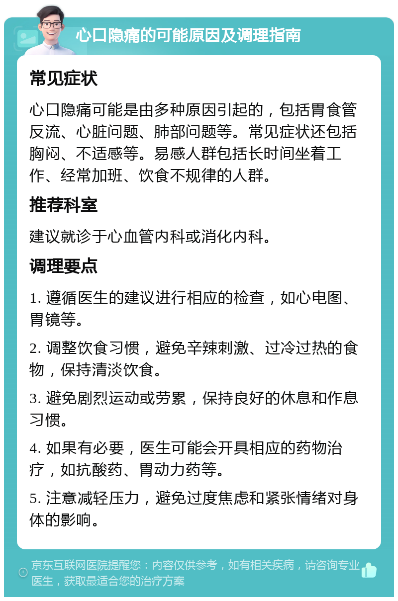 心口隐痛的可能原因及调理指南 常见症状 心口隐痛可能是由多种原因引起的，包括胃食管反流、心脏问题、肺部问题等。常见症状还包括胸闷、不适感等。易感人群包括长时间坐着工作、经常加班、饮食不规律的人群。 推荐科室 建议就诊于心血管内科或消化内科。 调理要点 1. 遵循医生的建议进行相应的检查，如心电图、胃镜等。 2. 调整饮食习惯，避免辛辣刺激、过冷过热的食物，保持清淡饮食。 3. 避免剧烈运动或劳累，保持良好的休息和作息习惯。 4. 如果有必要，医生可能会开具相应的药物治疗，如抗酸药、胃动力药等。 5. 注意减轻压力，避免过度焦虑和紧张情绪对身体的影响。