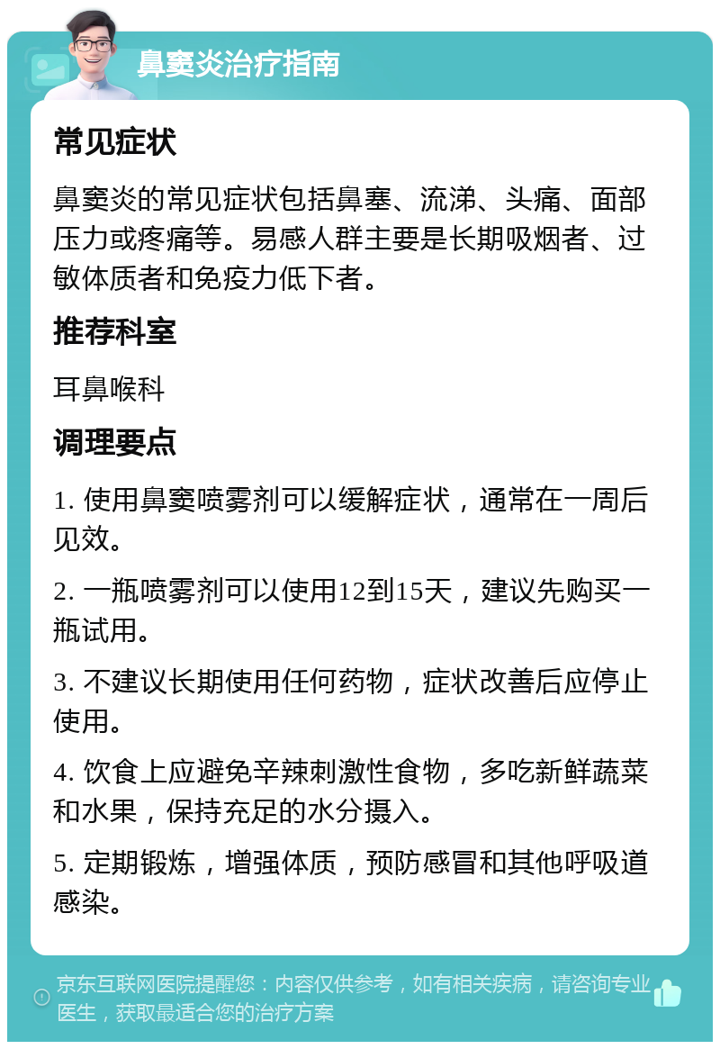 鼻窦炎治疗指南 常见症状 鼻窦炎的常见症状包括鼻塞、流涕、头痛、面部压力或疼痛等。易感人群主要是长期吸烟者、过敏体质者和免疫力低下者。 推荐科室 耳鼻喉科 调理要点 1. 使用鼻窦喷雾剂可以缓解症状，通常在一周后见效。 2. 一瓶喷雾剂可以使用12到15天，建议先购买一瓶试用。 3. 不建议长期使用任何药物，症状改善后应停止使用。 4. 饮食上应避免辛辣刺激性食物，多吃新鲜蔬菜和水果，保持充足的水分摄入。 5. 定期锻炼，增强体质，预防感冒和其他呼吸道感染。