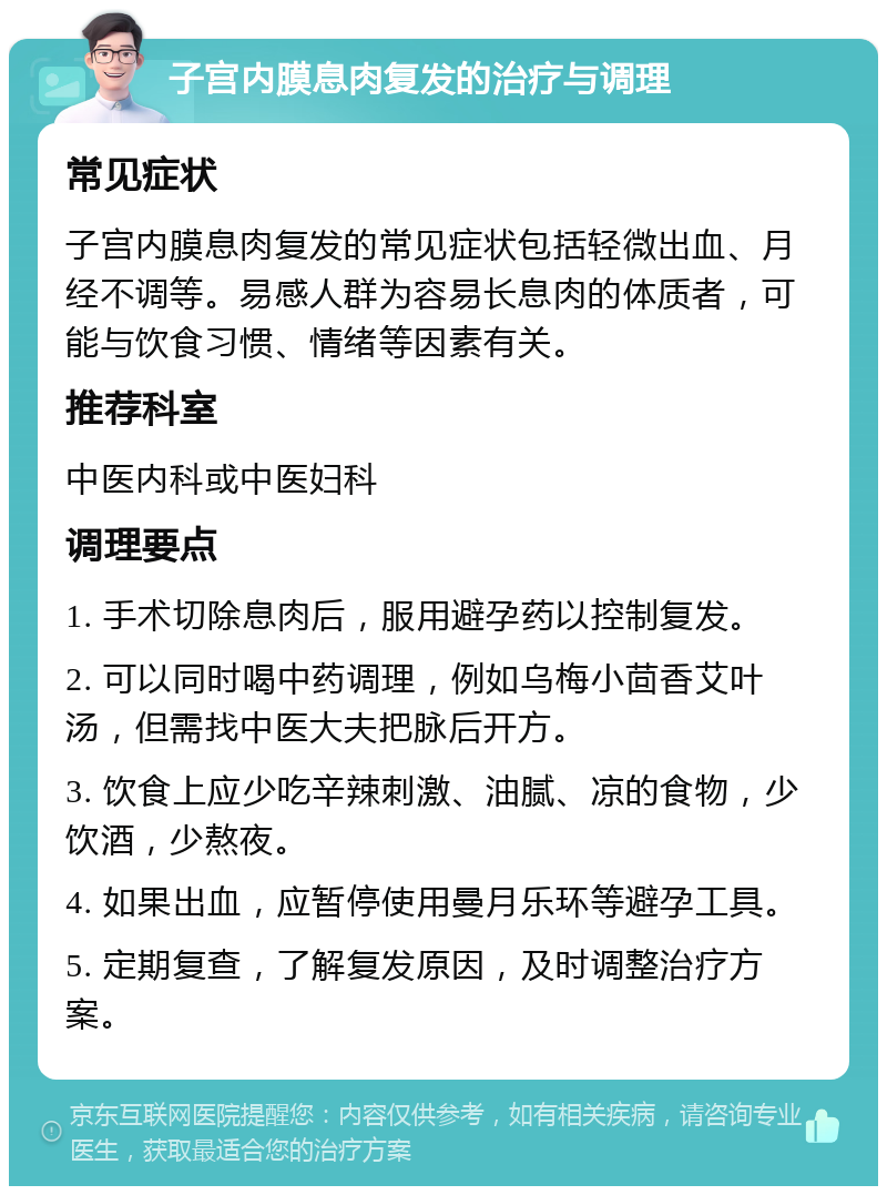 子宫内膜息肉复发的治疗与调理 常见症状 子宫内膜息肉复发的常见症状包括轻微出血、月经不调等。易感人群为容易长息肉的体质者，可能与饮食习惯、情绪等因素有关。 推荐科室 中医内科或中医妇科 调理要点 1. 手术切除息肉后，服用避孕药以控制复发。 2. 可以同时喝中药调理，例如乌梅小茴香艾叶汤，但需找中医大夫把脉后开方。 3. 饮食上应少吃辛辣刺激、油腻、凉的食物，少饮酒，少熬夜。 4. 如果出血，应暂停使用曼月乐环等避孕工具。 5. 定期复查，了解复发原因，及时调整治疗方案。