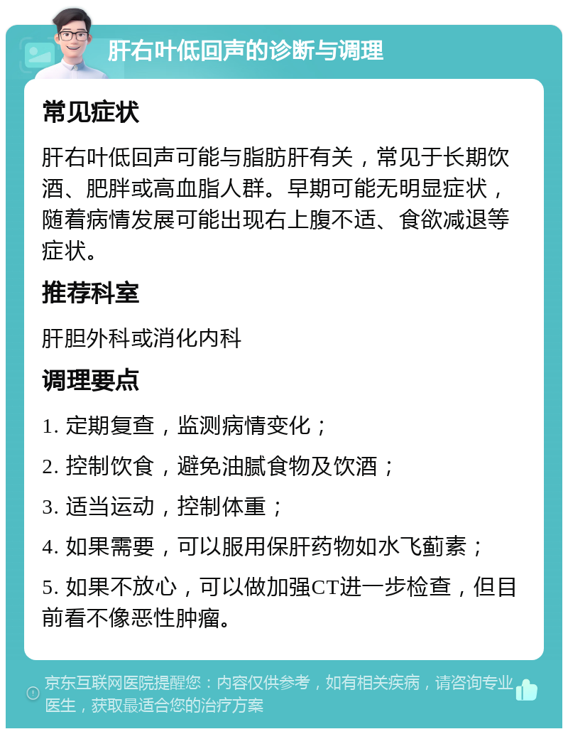 肝右叶低回声的诊断与调理 常见症状 肝右叶低回声可能与脂肪肝有关，常见于长期饮酒、肥胖或高血脂人群。早期可能无明显症状，随着病情发展可能出现右上腹不适、食欲减退等症状。 推荐科室 肝胆外科或消化内科 调理要点 1. 定期复查，监测病情变化； 2. 控制饮食，避免油腻食物及饮酒； 3. 适当运动，控制体重； 4. 如果需要，可以服用保肝药物如水飞蓟素； 5. 如果不放心，可以做加强CT进一步检查，但目前看不像恶性肿瘤。