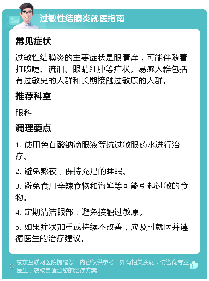 过敏性结膜炎就医指南 常见症状 过敏性结膜炎的主要症状是眼睛痒，可能伴随着打喷嚏、流泪、眼睛红肿等症状。易感人群包括有过敏史的人群和长期接触过敏原的人群。 推荐科室 眼科 调理要点 1. 使用色苷酸钠滴眼液等抗过敏眼药水进行治疗。 2. 避免熬夜，保持充足的睡眠。 3. 避免食用辛辣食物和海鲜等可能引起过敏的食物。 4. 定期清洁眼部，避免接触过敏原。 5. 如果症状加重或持续不改善，应及时就医并遵循医生的治疗建议。