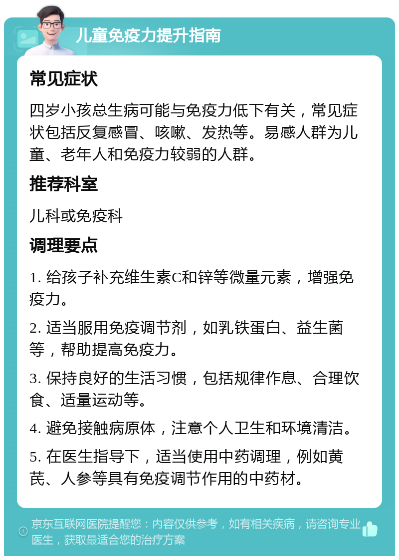 儿童免疫力提升指南 常见症状 四岁小孩总生病可能与免疫力低下有关，常见症状包括反复感冒、咳嗽、发热等。易感人群为儿童、老年人和免疫力较弱的人群。 推荐科室 儿科或免疫科 调理要点 1. 给孩子补充维生素C和锌等微量元素，增强免疫力。 2. 适当服用免疫调节剂，如乳铁蛋白、益生菌等，帮助提高免疫力。 3. 保持良好的生活习惯，包括规律作息、合理饮食、适量运动等。 4. 避免接触病原体，注意个人卫生和环境清洁。 5. 在医生指导下，适当使用中药调理，例如黄芪、人参等具有免疫调节作用的中药材。