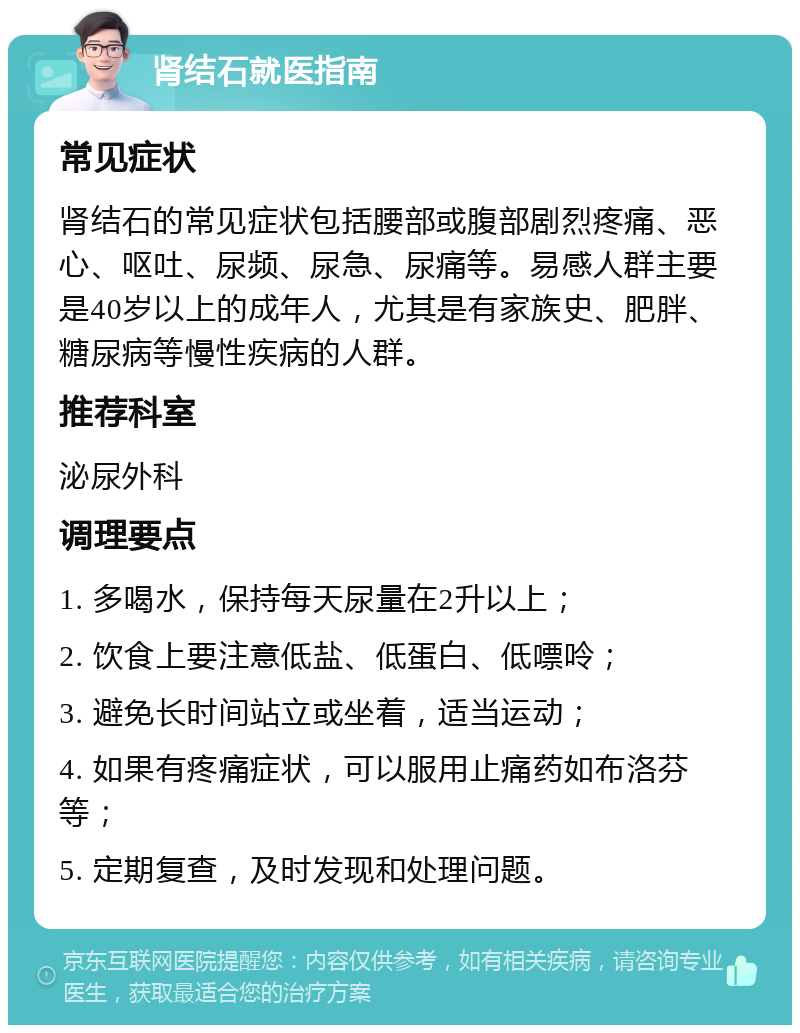 肾结石就医指南 常见症状 肾结石的常见症状包括腰部或腹部剧烈疼痛、恶心、呕吐、尿频、尿急、尿痛等。易感人群主要是40岁以上的成年人，尤其是有家族史、肥胖、糖尿病等慢性疾病的人群。 推荐科室 泌尿外科 调理要点 1. 多喝水，保持每天尿量在2升以上； 2. 饮食上要注意低盐、低蛋白、低嘌呤； 3. 避免长时间站立或坐着，适当运动； 4. 如果有疼痛症状，可以服用止痛药如布洛芬等； 5. 定期复查，及时发现和处理问题。