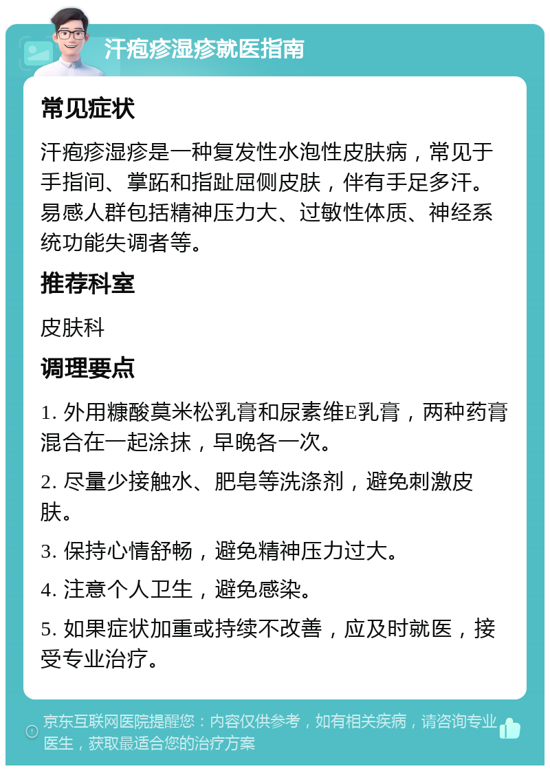 汗疱疹湿疹就医指南 常见症状 汗疱疹湿疹是一种复发性水泡性皮肤病，常见于手指间、掌跖和指趾屈侧皮肤，伴有手足多汗。易感人群包括精神压力大、过敏性体质、神经系统功能失调者等。 推荐科室 皮肤科 调理要点 1. 外用糠酸莫米松乳膏和尿素维E乳膏，两种药膏混合在一起涂抹，早晚各一次。 2. 尽量少接触水、肥皂等洗涤剂，避免刺激皮肤。 3. 保持心情舒畅，避免精神压力过大。 4. 注意个人卫生，避免感染。 5. 如果症状加重或持续不改善，应及时就医，接受专业治疗。