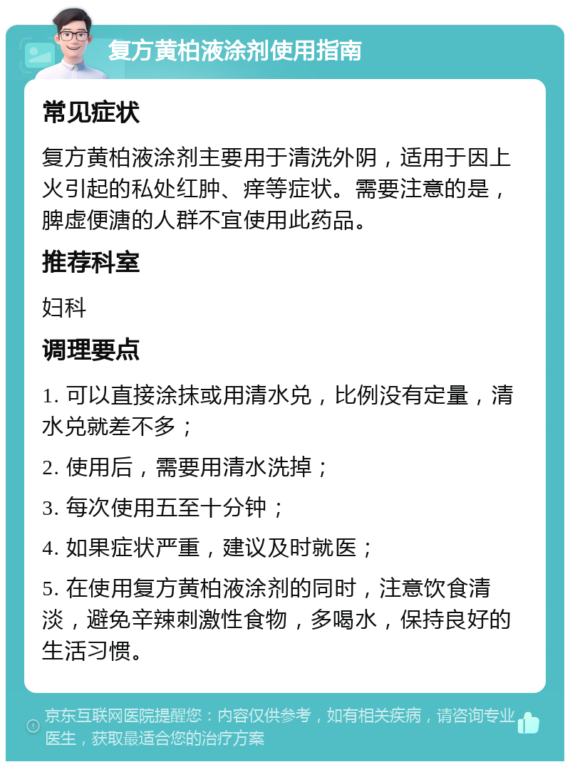 复方黄柏液涂剂使用指南 常见症状 复方黄柏液涂剂主要用于清洗外阴，适用于因上火引起的私处红肿、痒等症状。需要注意的是，脾虚便溏的人群不宜使用此药品。 推荐科室 妇科 调理要点 1. 可以直接涂抹或用清水兑，比例没有定量，清水兑就差不多； 2. 使用后，需要用清水洗掉； 3. 每次使用五至十分钟； 4. 如果症状严重，建议及时就医； 5. 在使用复方黄柏液涂剂的同时，注意饮食清淡，避免辛辣刺激性食物，多喝水，保持良好的生活习惯。