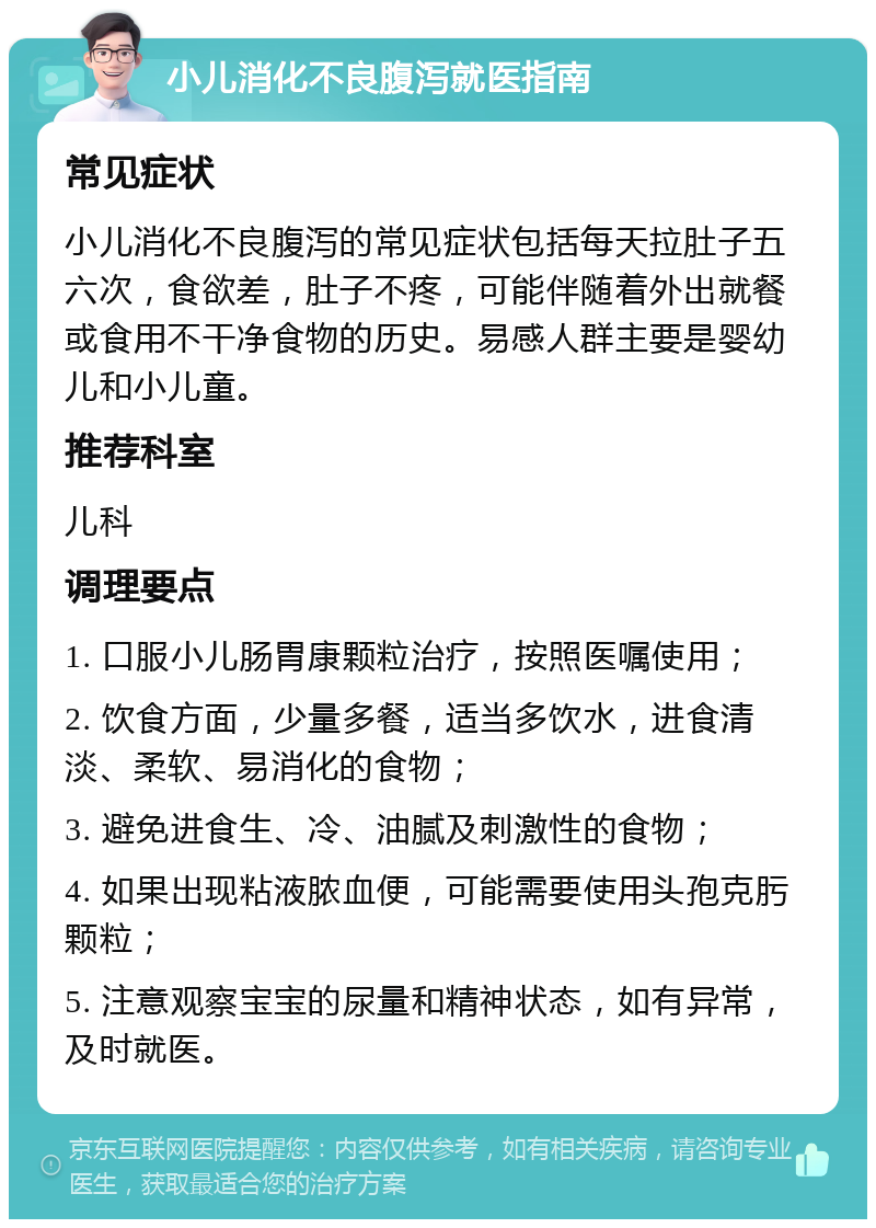 小儿消化不良腹泻就医指南 常见症状 小儿消化不良腹泻的常见症状包括每天拉肚子五六次，食欲差，肚子不疼，可能伴随着外出就餐或食用不干净食物的历史。易感人群主要是婴幼儿和小儿童。 推荐科室 儿科 调理要点 1. 口服小儿肠胃康颗粒治疗，按照医嘱使用； 2. 饮食方面，少量多餐，适当多饮水，进食清淡、柔软、易消化的食物； 3. 避免进食生、冷、油腻及刺激性的食物； 4. 如果出现粘液脓血便，可能需要使用头孢克肟颗粒； 5. 注意观察宝宝的尿量和精神状态，如有异常，及时就医。