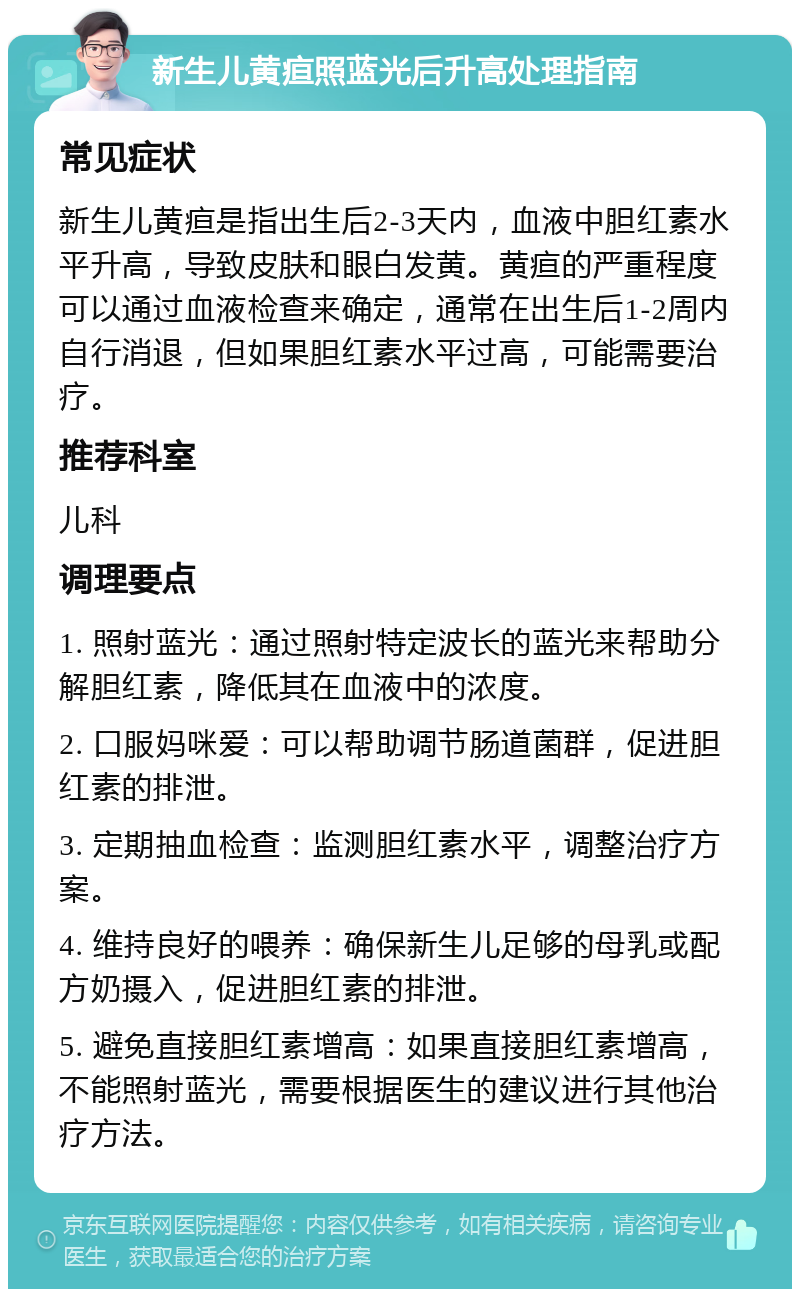 新生儿黄疸照蓝光后升高处理指南 常见症状 新生儿黄疸是指出生后2-3天内，血液中胆红素水平升高，导致皮肤和眼白发黄。黄疸的严重程度可以通过血液检查来确定，通常在出生后1-2周内自行消退，但如果胆红素水平过高，可能需要治疗。 推荐科室 儿科 调理要点 1. 照射蓝光：通过照射特定波长的蓝光来帮助分解胆红素，降低其在血液中的浓度。 2. 口服妈咪爱：可以帮助调节肠道菌群，促进胆红素的排泄。 3. 定期抽血检查：监测胆红素水平，调整治疗方案。 4. 维持良好的喂养：确保新生儿足够的母乳或配方奶摄入，促进胆红素的排泄。 5. 避免直接胆红素增高：如果直接胆红素增高，不能照射蓝光，需要根据医生的建议进行其他治疗方法。