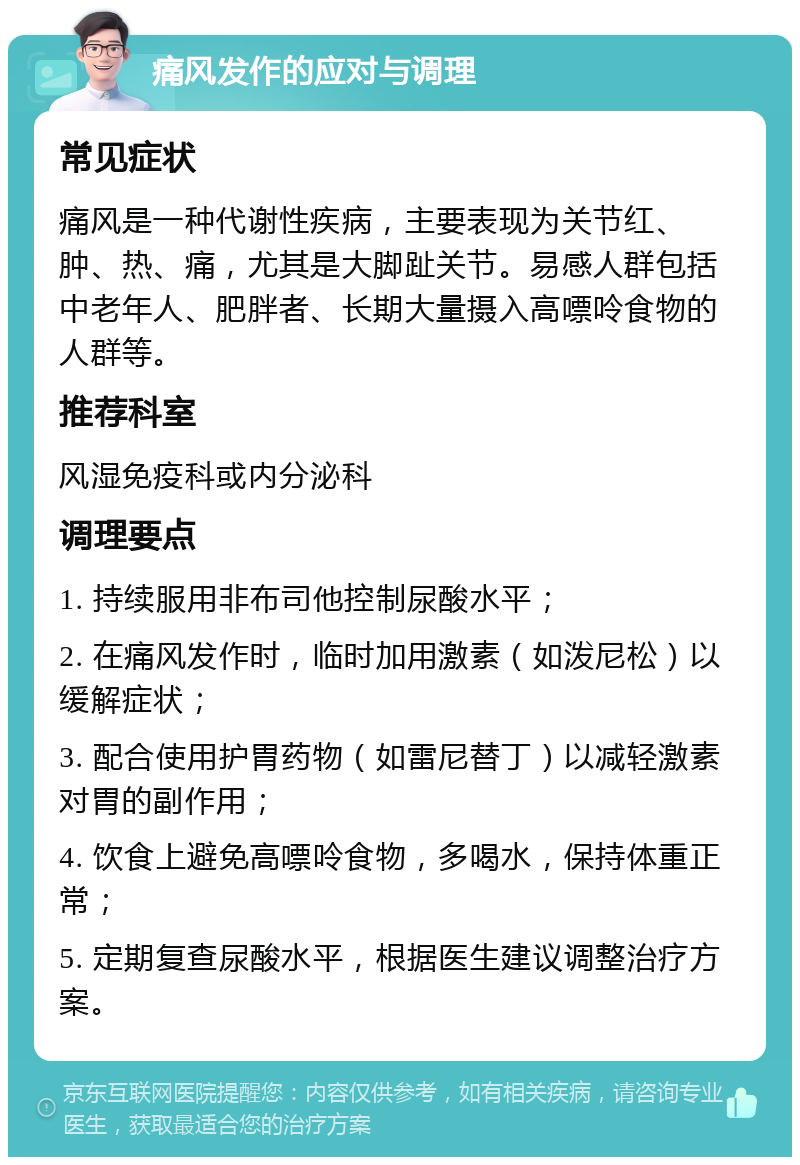 痛风发作的应对与调理 常见症状 痛风是一种代谢性疾病，主要表现为关节红、肿、热、痛，尤其是大脚趾关节。易感人群包括中老年人、肥胖者、长期大量摄入高嘌呤食物的人群等。 推荐科室 风湿免疫科或内分泌科 调理要点 1. 持续服用非布司他控制尿酸水平； 2. 在痛风发作时，临时加用激素（如泼尼松）以缓解症状； 3. 配合使用护胃药物（如雷尼替丁）以减轻激素对胃的副作用； 4. 饮食上避免高嘌呤食物，多喝水，保持体重正常； 5. 定期复查尿酸水平，根据医生建议调整治疗方案。