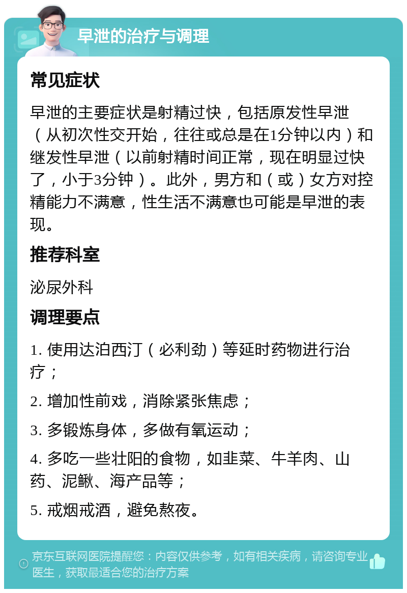 早泄的治疗与调理 常见症状 早泄的主要症状是射精过快，包括原发性早泄（从初次性交开始，往往或总是在1分钟以内）和继发性早泄（以前射精时间正常，现在明显过快了，小于3分钟）。此外，男方和（或）女方对控精能力不满意，性生活不满意也可能是早泄的表现。 推荐科室 泌尿外科 调理要点 1. 使用达泊西汀（必利劲）等延时药物进行治疗； 2. 增加性前戏，消除紧张焦虑； 3. 多锻炼身体，多做有氧运动； 4. 多吃一些壮阳的食物，如韭菜、牛羊肉、山药、泥鳅、海产品等； 5. 戒烟戒酒，避免熬夜。