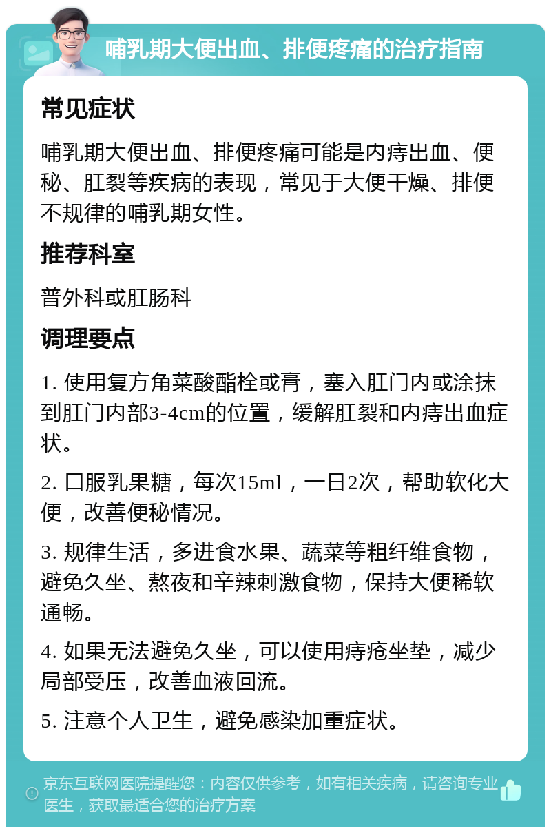 哺乳期大便出血、排便疼痛的治疗指南 常见症状 哺乳期大便出血、排便疼痛可能是内痔出血、便秘、肛裂等疾病的表现，常见于大便干燥、排便不规律的哺乳期女性。 推荐科室 普外科或肛肠科 调理要点 1. 使用复方角菜酸酯栓或膏，塞入肛门内或涂抹到肛门内部3-4cm的位置，缓解肛裂和内痔出血症状。 2. 口服乳果糖，每次15ml，一日2次，帮助软化大便，改善便秘情况。 3. 规律生活，多进食水果、蔬菜等粗纤维食物，避免久坐、熬夜和辛辣刺激食物，保持大便稀软通畅。 4. 如果无法避免久坐，可以使用痔疮坐垫，减少局部受压，改善血液回流。 5. 注意个人卫生，避免感染加重症状。