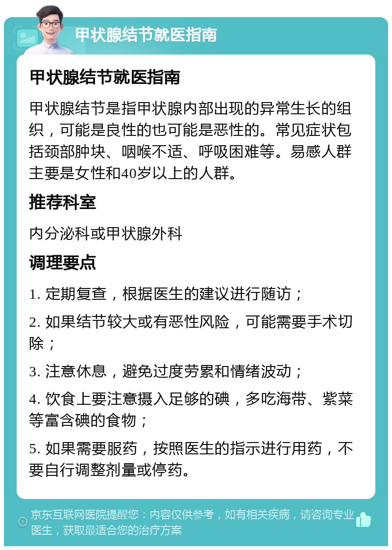 甲状腺结节就医指南 甲状腺结节就医指南 甲状腺结节是指甲状腺内部出现的异常生长的组织，可能是良性的也可能是恶性的。常见症状包括颈部肿块、咽喉不适、呼吸困难等。易感人群主要是女性和40岁以上的人群。 推荐科室 内分泌科或甲状腺外科 调理要点 1. 定期复查，根据医生的建议进行随访； 2. 如果结节较大或有恶性风险，可能需要手术切除； 3. 注意休息，避免过度劳累和情绪波动； 4. 饮食上要注意摄入足够的碘，多吃海带、紫菜等富含碘的食物； 5. 如果需要服药，按照医生的指示进行用药，不要自行调整剂量或停药。