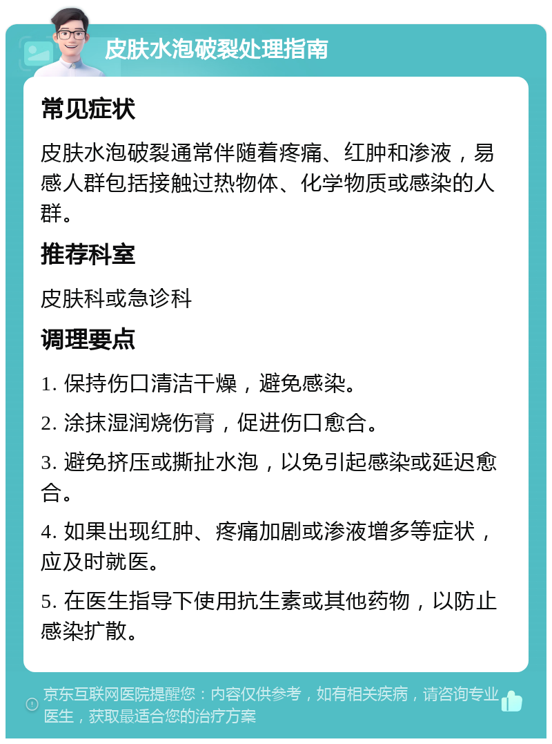 皮肤水泡破裂处理指南 常见症状 皮肤水泡破裂通常伴随着疼痛、红肿和渗液，易感人群包括接触过热物体、化学物质或感染的人群。 推荐科室 皮肤科或急诊科 调理要点 1. 保持伤口清洁干燥，避免感染。 2. 涂抹湿润烧伤膏，促进伤口愈合。 3. 避免挤压或撕扯水泡，以免引起感染或延迟愈合。 4. 如果出现红肿、疼痛加剧或渗液增多等症状，应及时就医。 5. 在医生指导下使用抗生素或其他药物，以防止感染扩散。