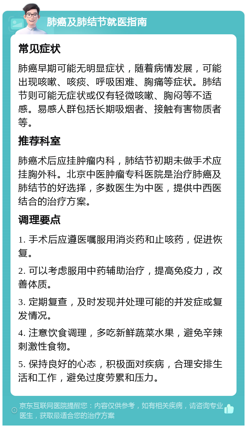 肺癌及肺结节就医指南 常见症状 肺癌早期可能无明显症状，随着病情发展，可能出现咳嗽、咳痰、呼吸困难、胸痛等症状。肺结节则可能无症状或仅有轻微咳嗽、胸闷等不适感。易感人群包括长期吸烟者、接触有害物质者等。 推荐科室 肺癌术后应挂肿瘤内科，肺结节初期未做手术应挂胸外科。北京中医肿瘤专科医院是治疗肺癌及肺结节的好选择，多数医生为中医，提供中西医结合的治疗方案。 调理要点 1. 手术后应遵医嘱服用消炎药和止咳药，促进恢复。 2. 可以考虑服用中药辅助治疗，提高免疫力，改善体质。 3. 定期复查，及时发现并处理可能的并发症或复发情况。 4. 注意饮食调理，多吃新鲜蔬菜水果，避免辛辣刺激性食物。 5. 保持良好的心态，积极面对疾病，合理安排生活和工作，避免过度劳累和压力。