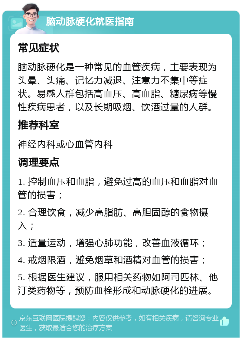 脑动脉硬化就医指南 常见症状 脑动脉硬化是一种常见的血管疾病，主要表现为头晕、头痛、记忆力减退、注意力不集中等症状。易感人群包括高血压、高血脂、糖尿病等慢性疾病患者，以及长期吸烟、饮酒过量的人群。 推荐科室 神经内科或心血管内科 调理要点 1. 控制血压和血脂，避免过高的血压和血脂对血管的损害； 2. 合理饮食，减少高脂肪、高胆固醇的食物摄入； 3. 适量运动，增强心肺功能，改善血液循环； 4. 戒烟限酒，避免烟草和酒精对血管的损害； 5. 根据医生建议，服用相关药物如阿司匹林、他汀类药物等，预防血栓形成和动脉硬化的进展。