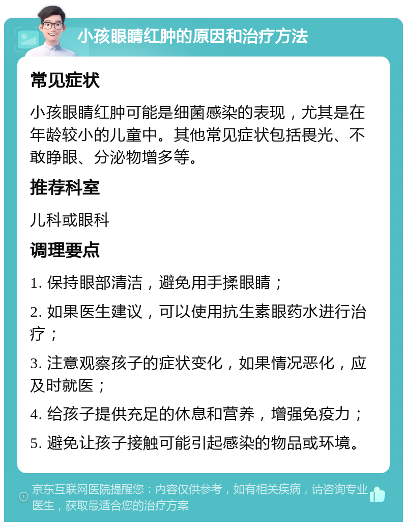 小孩眼睛红肿的原因和治疗方法 常见症状 小孩眼睛红肿可能是细菌感染的表现，尤其是在年龄较小的儿童中。其他常见症状包括畏光、不敢睁眼、分泌物增多等。 推荐科室 儿科或眼科 调理要点 1. 保持眼部清洁，避免用手揉眼睛； 2. 如果医生建议，可以使用抗生素眼药水进行治疗； 3. 注意观察孩子的症状变化，如果情况恶化，应及时就医； 4. 给孩子提供充足的休息和营养，增强免疫力； 5. 避免让孩子接触可能引起感染的物品或环境。