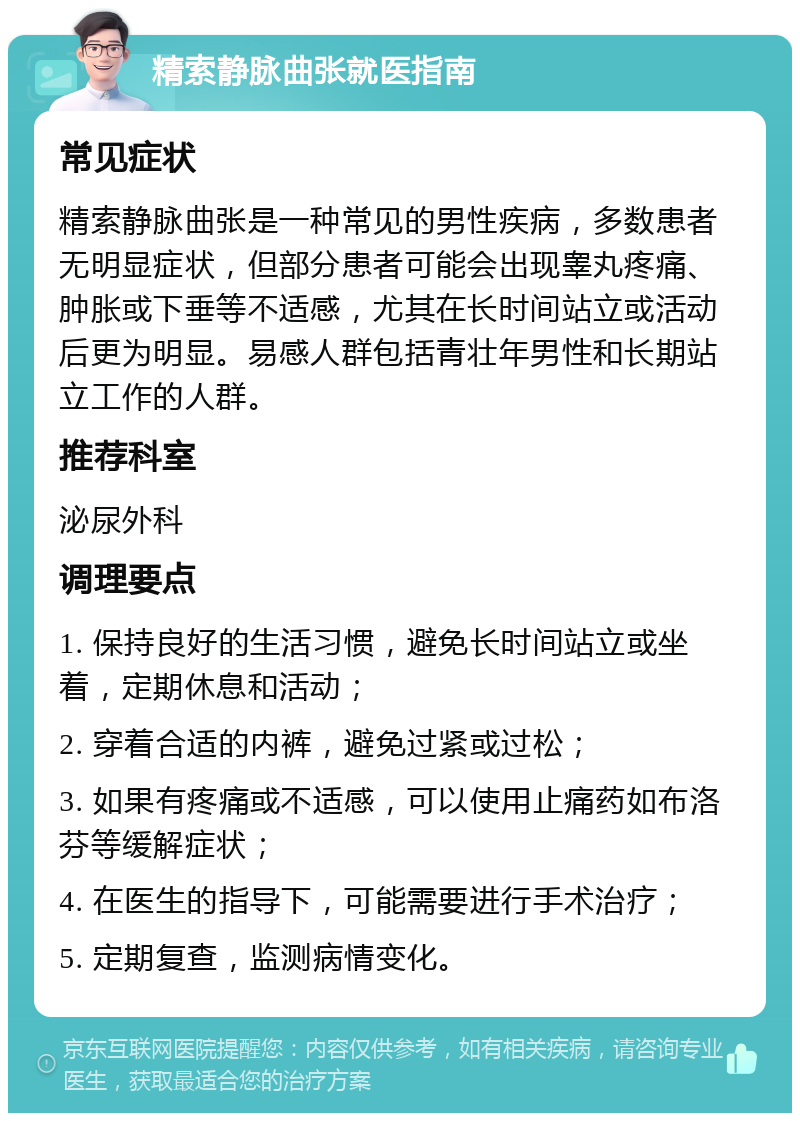 精索静脉曲张就医指南 常见症状 精索静脉曲张是一种常见的男性疾病，多数患者无明显症状，但部分患者可能会出现睾丸疼痛、肿胀或下垂等不适感，尤其在长时间站立或活动后更为明显。易感人群包括青壮年男性和长期站立工作的人群。 推荐科室 泌尿外科 调理要点 1. 保持良好的生活习惯，避免长时间站立或坐着，定期休息和活动； 2. 穿着合适的内裤，避免过紧或过松； 3. 如果有疼痛或不适感，可以使用止痛药如布洛芬等缓解症状； 4. 在医生的指导下，可能需要进行手术治疗； 5. 定期复查，监测病情变化。