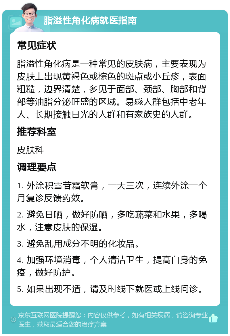 脂溢性角化病就医指南 常见症状 脂溢性角化病是一种常见的皮肤病，主要表现为皮肤上出现黄褐色或棕色的斑点或小丘疹，表面粗糙，边界清楚，多见于面部、颈部、胸部和背部等油脂分泌旺盛的区域。易感人群包括中老年人、长期接触日光的人群和有家族史的人群。 推荐科室 皮肤科 调理要点 1. 外涂积雪苷霜软膏，一天三次，连续外涂一个月复诊反馈药效。 2. 避免日晒，做好防晒，多吃蔬菜和水果，多喝水，注意皮肤的保湿。 3. 避免乱用成分不明的化妆品。 4. 加强环境消毒，个人清洁卫生，提高自身的免疫，做好防护。 5. 如果出现不适，请及时线下就医或上线问诊。